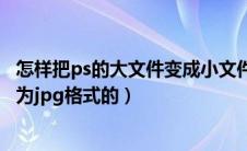 怎样把ps的大文件变成小文件（ps里面怎么把大型文件另存为jpg格式的）