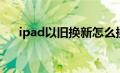 ipad以旧换新怎么换（ipad以旧换新）