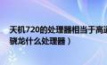 天机720的处理器相当于高通什么处理器（天机720相当于骁龙什么处理器）