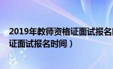 2019年教师资格证面试报名时间是多少（2019年教师资格证面试报名时间）