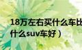 18万左右买什么车比较好suv（18万左右买什么suv车好）