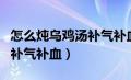 怎么炖乌鸡汤补气补血不上火（怎么炖乌鸡汤补气补血）