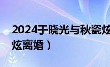 2024于晓光与秋瓷炫最近情况（于晓光秋瓷炫离婚）