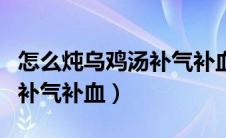 怎么炖乌鸡汤补气补血不上火（怎么炖乌鸡汤补气补血）