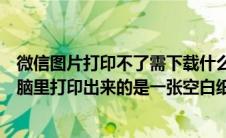 微信图片打印不了需下载什么软件（手机的微信图片发到电脑里打印出来的是一张空白纸什么都没有那是）