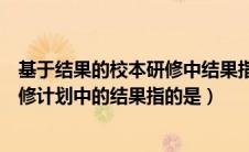 基于结果的校本研修中结果指的是什么（基于结果的校本研修计划中的结果指的是）