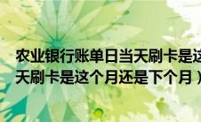 农业银行账单日当天刷卡是这个月还是下个月吗（账单日当天刷卡是这个月还是下个月）