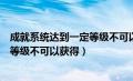 成就系统达到一定等级不可以获得什么（成就系统达到一定等级不可以获得）