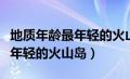地质年龄最年轻的火山岛是哪里（地质年龄最年轻的火山岛）