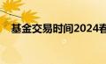 基金交易时间2024春节（基金交易时间）