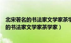 北宋著名的书法家文学家茶学家谁亦是北宋名臣（北宋著名的书法家文学家茶学家）