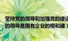 坚持党的领导和加强党的建设是国有企业的根和魂（坚持党的领导是国有企业的根和魂）