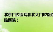 北京口腔医院和北大口腔医院费用（北京口腔医院和北大口腔医院）