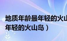 地质年龄最年轻的火山岛是哪里（地质年龄最年轻的火山岛）