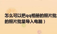 怎么可以把qq相册的照片批量转到电脑（如何把qq相册里的照片批量导入电脑）