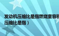 发动机压缩比是指燃烧室容积与气缸的总容积之比（发动机压缩比是指）