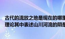 古代的流放之地是现在的哪里（古代地理中划分阴阳有一套理论其中表述山川河流的阴是指）