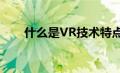 什么是VR技术特点（什么是vr技术）