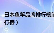 日本鱼竿品牌排行榜前十位（日本鱼竿品牌排行榜）