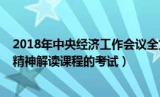 2018年中央经济工作会议全文（2018年中央经济工作会议精神解读课程的考试）