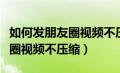 如何发朋友圈视频不压缩成文件（如何发朋友圈视频不压缩）