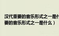 汉代重要的音乐形式之一是什么它最初的表演形式（汉代重要的音乐形式之一是什么）