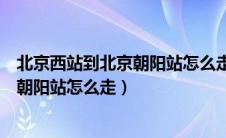 北京西站到北京朝阳站怎么走最快的路线（北京西站到北京朝阳站怎么走）