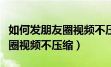 如何发朋友圈视频不压缩成文件（如何发朋友圈视频不压缩）