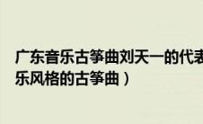 广东音乐古筝曲刘天一的代表作是（刘天一的代表作广东音乐风格的古筝曲）