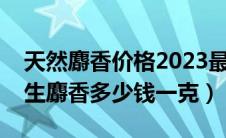 天然麝香价格2023最新价格一克多少钱（野生麝香多少钱一克）