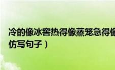 冷的像冰窖热得像蒸笼急得像什么（冷的像冰窖热的像蒸笼仿写句子）