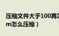 压缩文件大于100再怎么压缩（文件大于100m怎么压缩）