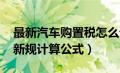 最新汽车购置税怎么计算（汽车购置税2021新规计算公式）