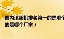 国内滚丝机排名第一的是哪个厂家的（国内滚丝机排名第一的是哪个厂家）