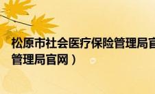 松原市社会医疗保险管理局官网首页（松原市社会医疗保险管理局官网）