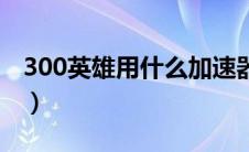 300英雄用什么加速器丝滑（300英雄加速器）