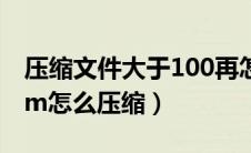 压缩文件大于100再怎么压缩（文件大于100m怎么压缩）