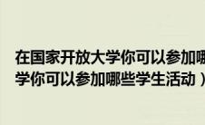 在国家开放大学你可以参加哪些学生活动吗（在国家开放大学你可以参加哪些学生活动）