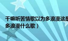 干嘛听苦情歌以为多浪漫这是什么意思（干嘛听苦情歌以为多浪漫什么歌）