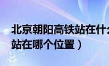 北京朝阳高铁站在什么位置?（北京朝阳高铁站在哪个位置）