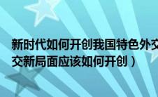 新时代如何开创我国特色外交的新局面（新时代中国特色外交新局面应该如何开创）