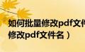 如何批量修改pdf文件名称和内容（如何批量修改pdf文件名）