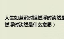 人生如茶沉时坦然浮时淡然是什么意思呀（人生如茶沉时坦然浮时淡然是什么意思）