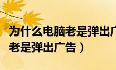 为什么电脑老是弹出广告怎么办（为什么电脑老是弹出广告）