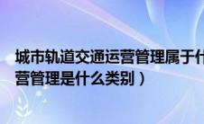 城市轨道交通运营管理属于什么专业类别（城市轨道交通运营管理是什么类别）