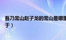 吾乃常山赵子龙的常山是哪里（吾乃常山赵子龙也的常山位于）