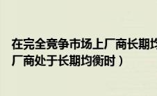 在完全竞争市场上厂商长期均衡的条件（在完全竞争市场上厂商处于长期均衡时）