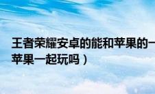 王者荣耀安卓的能和苹果的一起玩吗（王者荣耀安卓可以和苹果一起玩吗）