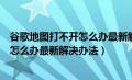 谷歌地图打不开怎么办最新解决办法视频（谷歌地图打不开怎么办最新解决办法）