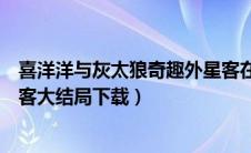 喜洋洋与灰太狼奇趣外星客在线（喜洋洋与灰太郎奇趣外星客大结局下载）